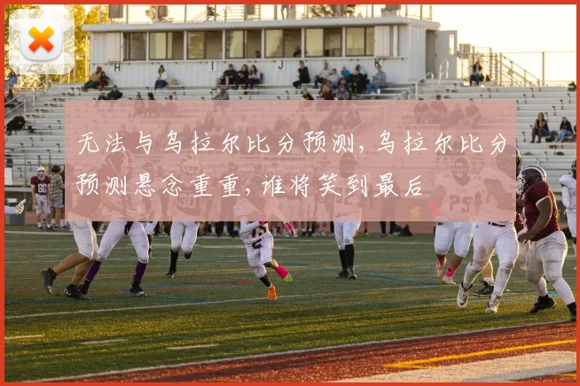 无法与乌拉尔比分预测,乌拉尔比分预测悬念重重,谁将笑到最后