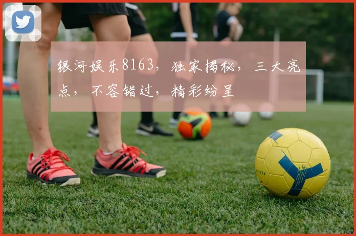 银河娱乐8163，独家揭秘，三大亮点，不容错过，精彩纷呈
