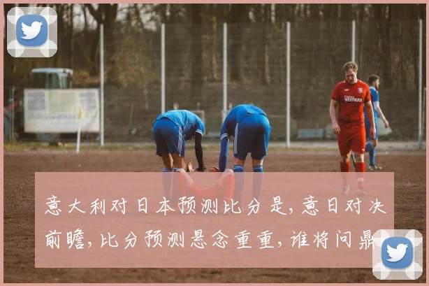 意大利对日本预测比分是,意日对决前瞻,比分预测悬念重重,谁将问鼎胜利
