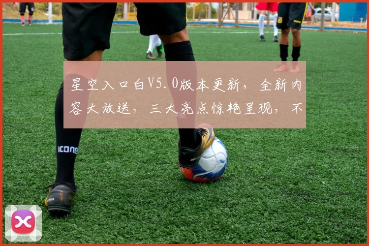 星空入口白V5.0版本更新，全新内容大放送，三大亮点惊艳呈现，不容错过，必看