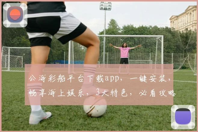 公海彩船平台下载app，一键安装，畅享海上娱乐，3大特色，必看攻略，不容错过