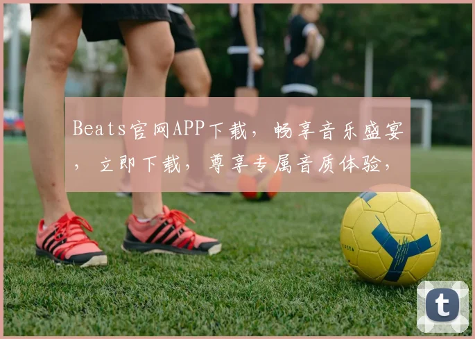 Beats官网APP下载，畅享音乐盛宴，立即下载，尊享专属音质体验，三重福利等你来拿，