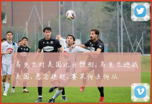 乌克兰对美国比分预测,乌克兰迎战美国,悬念迭起,赛果何去何从