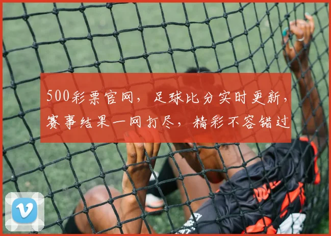 500彩票官网，足球比分实时更新，赛事结果一网打尽，精彩不容错过，三重惊喜等你来