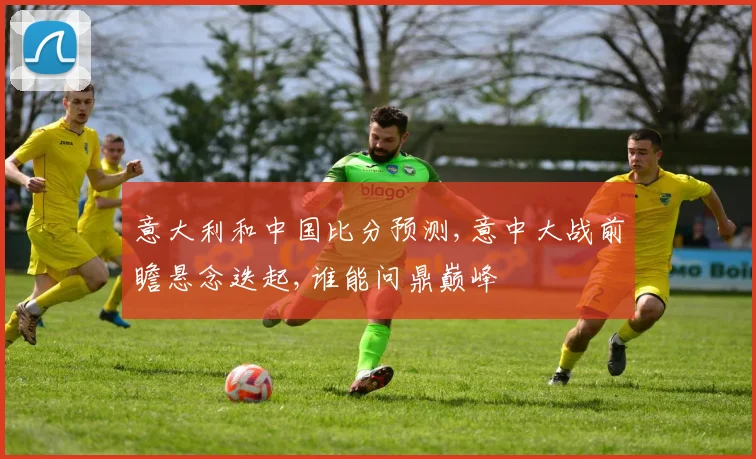 意大利和中国比分预测,意中大战前瞻悬念迭起,谁能问鼎巅峰